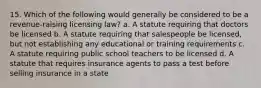 15. Which of the following would generally be considered to be a revenue-raising licensing law? a. A statute requiring that doctors be licensed b. A statute requiring that salespeople be licensed, but not establishing any educational or training requirements c. A statute requiring public school teachers to be licensed d. A statute that requires insurance agents to pass a test before selling insurance in a state