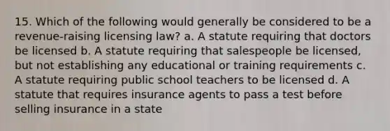 15. Which of the following would generally be considered to be a revenue-raising licensing law? a. A statute requiring that doctors be licensed b. A statute requiring that salespeople be licensed, but not establishing any educational or training requirements c. A statute requiring public school teachers to be licensed d. A statute that requires insurance agents to pass a test before selling insurance in a state