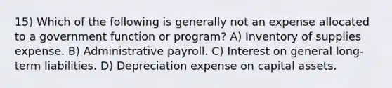 15) Which of the following is generally not an expense allocated to a government function or program? A) Inventory of supplies expense. B) Administrative payroll. C) Interest on general long-term liabilities. D) Depreciation expense on capital assets.