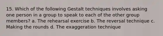 15. Which of the following Gestalt techniques involves asking one person in a group to speak to each of the other group members? a. The rehearsal exercise b. The reversal technique c. Making the rounds d. The exaggeration technique