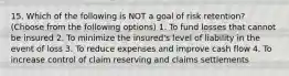 15. Which of the following is NOT a goal of risk retention? (Choose from the following options) 1. To fund losses that cannot be insured 2. To minimize the insured's level of liability in the event of loss 3. To reduce expenses and improve cash flow 4. To increase control of claim reserving and claims settlements