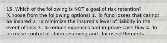 15. Which of the following is NOT a goal of risk retention? (Choose from the following options) 1. To fund losses that cannot be insured 2. To minimize the insured's level of liability in the event of loss 3. To reduce expenses and improve cash flow 4. To increase control of claim reserving and claims settlements