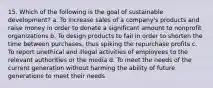 15. Which of the following is the goal of sustainable development? a. To increase sales of a company's products and raise money in order to donate a significant amount to nonprofit organizations b. To design products to fail in order to shorten the time between purchases, thus spiking the repurchase profits c. To report unethical and illegal activities of employees to the relevant authorities or the media d. To meet the needs of the current generation without harming the ability of future generations to meet their needs