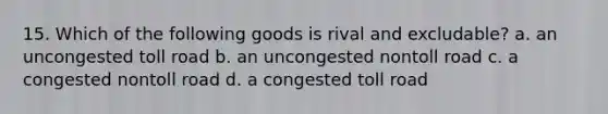 15. Which of the following goods is rival and excludable? a. an uncongested toll road b. an uncongested nontoll road c. a congested nontoll road d. a congested toll road