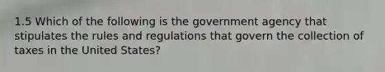 1.5 Which of the following is the government agency that stipulates the rules and regulations that govern the collection of taxes in the United States?