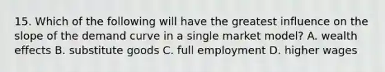 15. Which of the following will have the greatest influence on the slope of the demand curve in a single market model? A. wealth effects B. substitute goods C. full employment D. higher wages