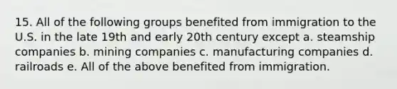 15. All of the following groups benefited from immigration to the U.S. in the late 19th and early 20th century except a. steamship companies b. mining companies c. manufacturing companies d. railroads e. All of the above benefited from immigration.