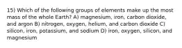 15) Which of the following groups of elements make up the most mass of the whole Earth? A) magnesium, iron, carbon dioxide, and argon B) nitrogen, oxygen, helium, and carbon dioxide C) silicon, iron, potassium, and sodium D) iron, oxygen, silicon, and magnesium