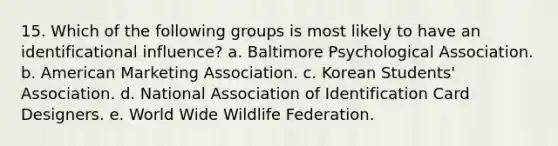 15. Which of the following groups is most likely to have an identificational influence? a. Baltimore Psychological Association. b. American Marketing Association. c. Korean Students' Association. d. National Association of Identification Card Designers. e. World Wide Wildlife Federation.