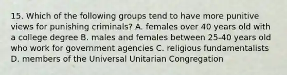 15. Which of the following groups tend to have more punitive views for punishing criminals? A. females over 40 years old with a college degree B. males and females between 25-40 years old who work for government agencies C. religious fundamentalists D. members of the Universal Unitarian Congregation