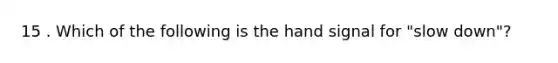 15 . Which of the following is the hand signal for "slow down"?