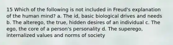 15 Which of the following is not included in Freud's explanation of the human mind? a. The id, basic biological drives and needs b. The alterego, the true, hidden desires of an individual c. The ego, the core of a person's personality d. The superego, internalized values and norms of society