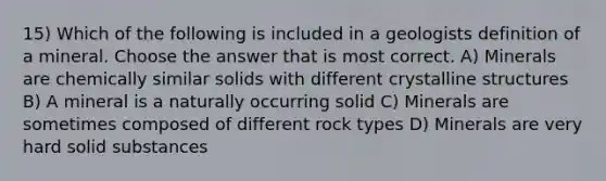 15) Which of the following is included in a geologists definition of a mineral. Choose the answer that is most correct. A) Minerals are chemically similar solids with different crystalline structures B) A mineral is a naturally occurring solid C) Minerals are sometimes composed of different rock types D) Minerals are very hard solid substances