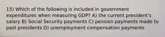 15) Which of the following is included in government expenditures when measuring GDP? A) the current president's salary B) Social Security payments C) pension payments made to past presidents D) unemployment compensation payments