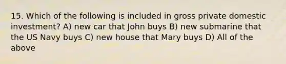 15. Which of the following is included in gross private domestic investment? A) new car that John buys B) new submarine that the US Navy buys C) new house that Mary buys D) All of the above