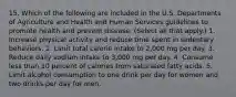 15. Which of the following are included in the U.S. Departments of Agriculture and Health and Human Services guidelines to promote health and prevent disease. (Select all that apply.) 1. Increase physical activity and reduce time spent in sedentary behaviors. 2. Limit total calorie intake to 2,000 mg per day. 3. Reduce daily sodium intake to 3,000 mg per day. 4. Consume less than 10 percent of calories from saturated fatty acids. 5. Limit alcohol consumption to one drink per day for women and two drinks per day for men.