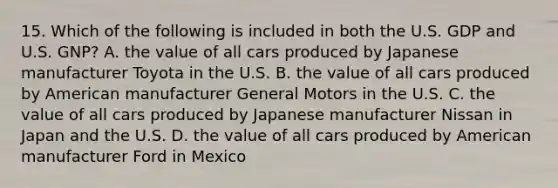 15. Which of the following is included in both the U.S. GDP and U.S. GNP? A. the value of all cars produced by Japanese manufacturer Toyota in the U.S. B. the value of all cars produced by American manufacturer General Motors in the U.S. C. the value of all cars produced by Japanese manufacturer Nissan in Japan and the U.S. D. the value of all cars produced by American manufacturer Ford in Mexico