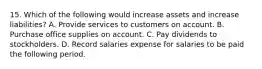 15. Which of the following would increase assets and increase liabilities? A. Provide services to customers on account. B. Purchase office supplies on account. C. Pay dividends to stockholders. D. Record salaries expense for salaries to be paid the following period.