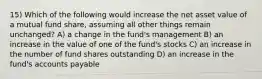 15) Which of the following would increase the net asset value of a mutual fund share, assuming all other things remain unchanged? A) a change in the fund's management B) an increase in the value of one of the fund's stocks C) an increase in the number of fund shares outstanding D) an increase in the fund's accounts payable