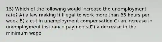 15) Which of the following would increase the <a href='https://www.questionai.com/knowledge/kh7PJ5HsOk-unemployment-rate' class='anchor-knowledge'>unemployment rate</a>? A) a law making it illegal to work <a href='https://www.questionai.com/knowledge/keWHlEPx42-more-than' class='anchor-knowledge'>more than</a> 35 hours per week B) a cut in unemployment compensation C) an increase in unemployment insurance payments D) a decrease in the minimum wage