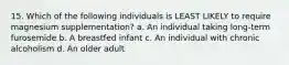 15. Which of the following individuals is LEAST LIKELY to require magnesium supplementation? a. An individual taking long-term furosemide b. A breastfed infant c. An individual with chronic alcoholism d. An older adult