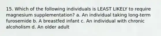 15. Which of the following individuals is LEAST LIKELY to require magnesium supplementation? a. An individual taking long-term furosemide b. A breastfed infant c. An individual with chronic alcoholism d. An older adult