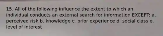 15. All of the following influence the extent to which an individual conducts an external search for information EXCEPT: a. perceived risk b. knowledge c. prior experience d. social class e. level of interest