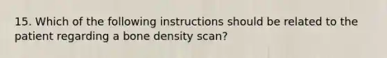 15. Which of the following instructions should be related to the patient regarding a bone density scan?