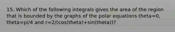 15. Which of the following integrals gives the area of the region that is bounded by the graphs of the polar equations theta=0, theta=pi/4 and r=2/(cos(theta)+sin(theta))?