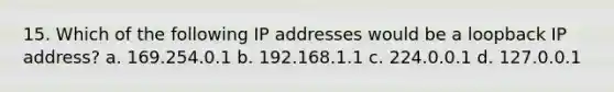 15. Which of the following IP addresses would be a loopback IP address? a. 169.254.0.1 b. 192.168.1.1 c. 224.0.0.1 d. 127.0.0.1