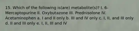 15. Which of the following is(are) metabolite(s)? I. 6-Mercaptopurine II. Oxybutazone III. Prednisolone IV. Acetaminophen a. I and II only b. III and IV only c. I, II, and III only d. II and III only e. I, II, III and IV