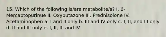 15. Which of the following is/are metabolite/s? I. 6-Mercaptopurinue II. Oxybutazone III. Prednisolone IV. Acetaminophen a. I and II only b. III and IV only c. I, II, and III only d. II and III only e. I, II, III and IV