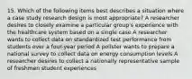 15. Which of the following items best describes a situation where a case study research design is most appropriate? A researcher desires to closely examine a particular group's experience with the healthcare system based on a single case A researcher wants to collect data on standardized test performance from students over a four-year period A pollster wants to prepare a national survey to collect data on energy consumption levels A researcher desires to collect a nationally representative sample of freshmen student experiences