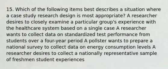 15. Which of the following items best describes a situation where a case study research design is most appropriate? A researcher desires to closely examine a particular group's experience with the healthcare system based on a single case A researcher wants to collect data on standardized test performance from students over a four-year period A pollster wants to prepare a national survey to collect data on energy consumption levels A researcher desires to collect a nationally representative sample of freshmen student experiences