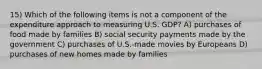 15) Which of the following items is not a component of the expenditure approach to measuring U.S. GDP? A) purchases of food made by families B) social security payments made by the government C) purchases of U.S.-made movies by Europeans D) purchases of new homes made by families