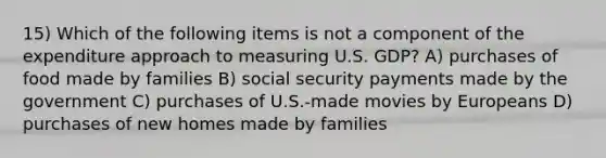 15) Which of the following items is not a component of the expenditure approach to measuring U.S. GDP? A) purchases of food made by families B) social security payments made by the government C) purchases of U.S.-made movies by Europeans D) purchases of new homes made by families