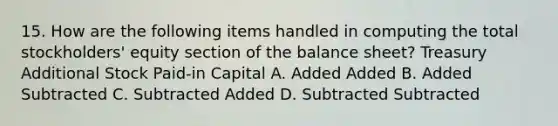 15. How are the following items handled in computing the total stockholders' equity section of the balance sheet? Treasury Additional Stock Paid-in Capital A. Added Added B. Added Subtracted C. Subtracted Added D. Subtracted Subtracted