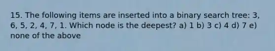 15. The following items are inserted into a binary search tree: 3, 6, 5, 2, 4, 7, 1. Which node is the deepest? a) 1 b) 3 c) 4 d) 7 e) none of the above