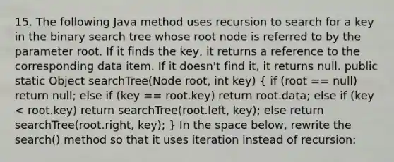 15. The following Java method uses recursion to search for a key in the binary search tree whose root node is referred to by the parameter root. If it finds the key, it returns a reference to the corresponding data item. If it doesn't find it, it returns null. public static Object searchTree(Node root, int key) ( if (root == null) return null; else if (key == root.key) return root.data; else if (key < root.key) return searchTree(root.left, key); else return searchTree(root.right, key); ) In the space below, rewrite the search() method so that it uses iteration instead of recursion: