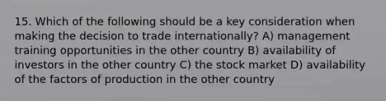 15. Which of the following should be a key consideration when making the decision to trade internationally? A) management training opportunities in the other country B) availability of investors in the other country C) the stock market D) availability of the factors of production in the other country