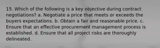 15. Which of the following is a key objective during contract negotiations? a. Negotiate a price that meets or exceeds the buyers expectations. b. Obtain a fair and reasonable price. c. Ensure that an effective procurement management process is established. d. Ensure that all project risks are thoroughly delineated.