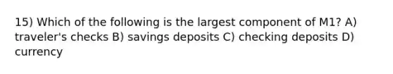 15) Which of the following is the largest component of M1? A) traveler's checks B) savings deposits C) checking deposits D) currency