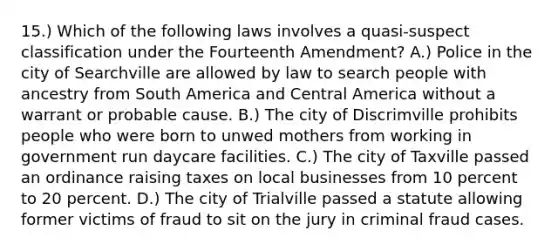 15.) Which of the following laws involves a quasi-suspect classification under the Fourteenth Amendment? A.) Police in the city of Searchville are allowed by law to search people with ancestry from South America and Central America without a warrant or probable cause. B.) The city of Discrimville prohibits people who were born to unwed mothers from working in government run daycare facilities. C.) The city of Taxville passed an ordinance raising taxes on local businesses from 10 percent to 20 percent. D.) The city of Trialville passed a statute allowing former victims of fraud to sit on the jury in criminal fraud cases.