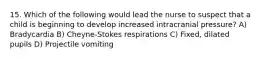 15. Which of the following would lead the nurse to suspect that a child is beginning to develop increased intracranial pressure? A) Bradycardia B) Cheyne-Stokes respirations C) Fixed, dilated pupils D) Projectile vomiting