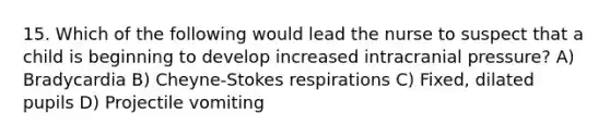 15. Which of the following would lead the nurse to suspect that a child is beginning to develop increased intracranial pressure? A) Bradycardia B) Cheyne-Stokes respirations C) Fixed, dilated pupils D) Projectile vomiting