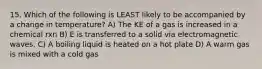 15. Which of the following is LEAST likely to be accompanied by a change in temperature? A) The KE of a gas is increased in a chemical rxn B) E is transferred to a solid via electromagnetic waves. C) A boiling liquid is heated on a hot plate D) A warm gas is mixed with a cold gas