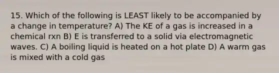 15. Which of the following is LEAST likely to be accompanied by a change in temperature? A) The KE of a gas is increased in a chemical rxn B) E is transferred to a solid via electromagnetic waves. C) A boiling liquid is heated on a hot plate D) A warm gas is mixed with a cold gas