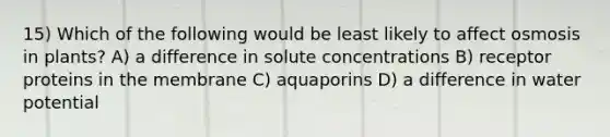 15) Which of the following would be least likely to affect osmosis in plants? A) a difference in solute concentrations B) receptor proteins in the membrane C) aquaporins D) a difference in water potential