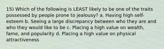 15) Which of the following is LEAST likely to be one of the traits possessed by people prone to jealousy? a. Having high self-esteem b. Seeing a large discrepancy between who they are and who they would like to be c. Placing a high value on wealth, fame, and popularity d. Placing a high value on physical attractiveness