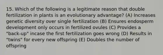 15. Which of the following is a legitimate reason that double fertilization in plants is an evolutionary advantage? (A) Increases genetic diversity over single fertilization (B) Ensures endosperm development only occurs in fertilized ovules (C) Provides a "back-up" incase the first fertilization goes wrong (D) Results in "twins" for every new offspring (E) Doubles the number of offspring